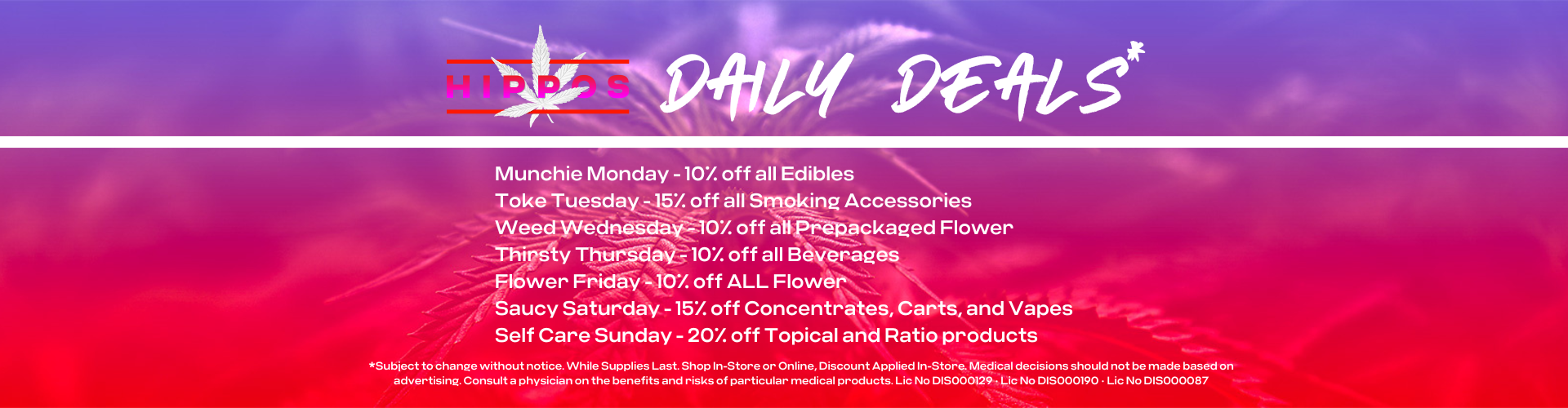 Hippos Daily Deals Munchie Monday - 10% off all Edibles Toke Tuesday - 15% off all Smoking Accessories Weed Wednesday - 10% off all Prepackaged Flower Thirsty Thursday - 10% off all Beverages Flower Friday - 10% off ALL Flower Saucy Saturday - 15% off Concentrates, Carts, and Vapes Self Care Sunday - 20% off Topical and Ratio products *Subject to change without notice. While Supplies Last. Shop In-Store or Online, Discount Applied In-Store. Medical decisions should not be made based on advertising. Consult a physician on the benefits and risks of particular medical products. Lic No DIS000129